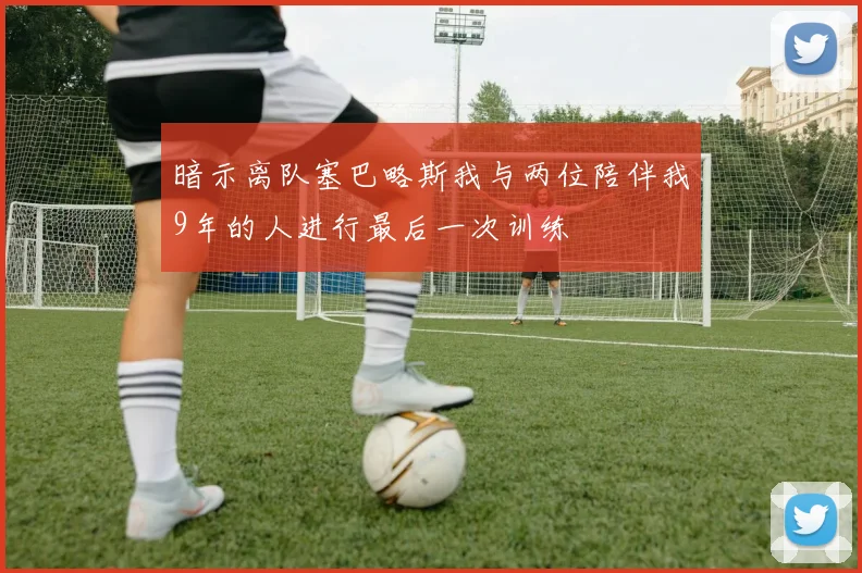 暗示离队塞巴略斯我与两位陪伴我9年的人进行最后一次训练